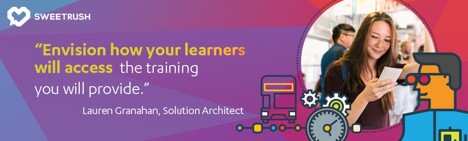 Envision how your learners will access the training you will provide. - Lauren Granahan, SweetRush Solution Architect. mobile learning solutions