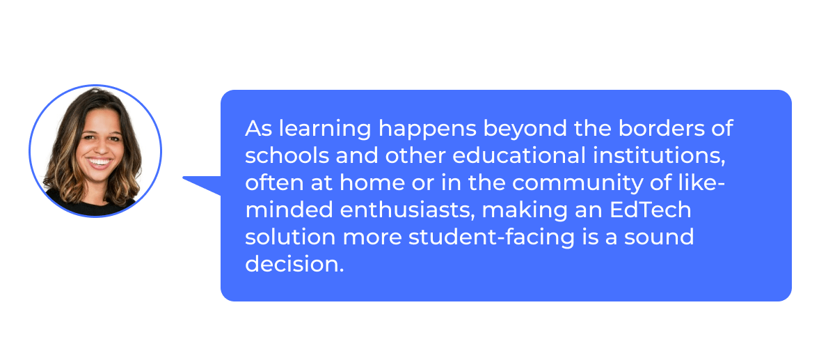 Elyse: “As learning happens beyond the borders of schools and other educational institutions, often at home or in the community of like-minded enthusiasts, making an EdTech solution more student-facing is a sound decision.”