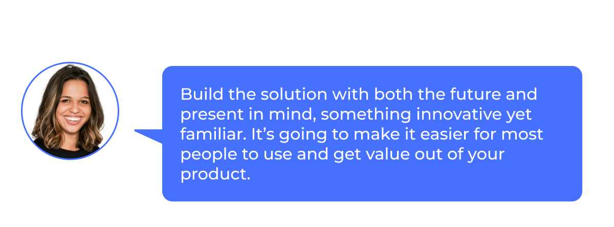 Elyse: “Create solutions with both the future and the present in mind, something innovative but familiar.  This will make it easier for most people to use and get value from your product.”