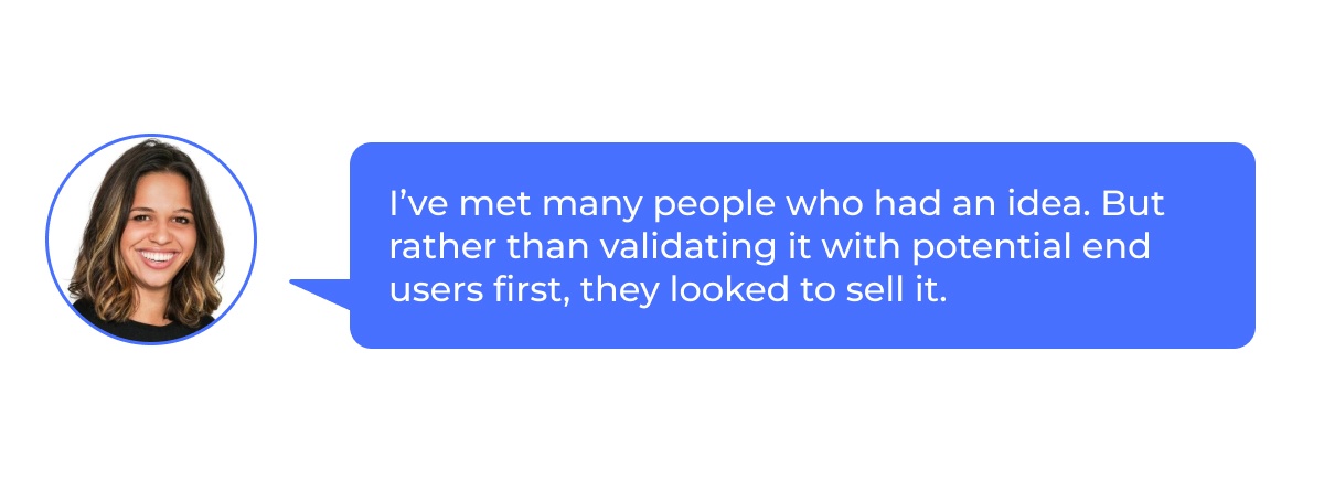 Elyse: “I’ve met many people who had an idea. But rather than validating it with potential end users first, they focused on selling it.”